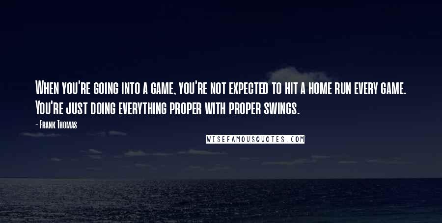 Frank Thomas quotes: When you're going into a game, you're not expected to hit a home run every game. You're just doing everything proper with proper swings.