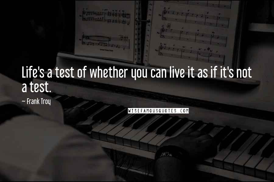 Frank Troy quotes: Life's a test of whether you can live it as if it's not a test.