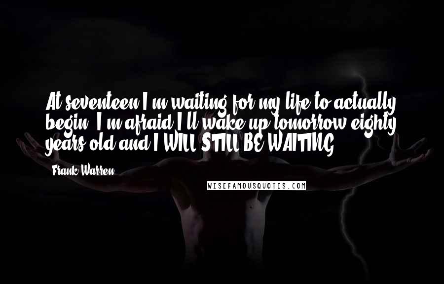 Frank Warren quotes: At seventeen I'm waiting for my life to actually begin. I'm afraid I'll wake up tomorrow eighty years old and I WILL STILL BE WAITING.
