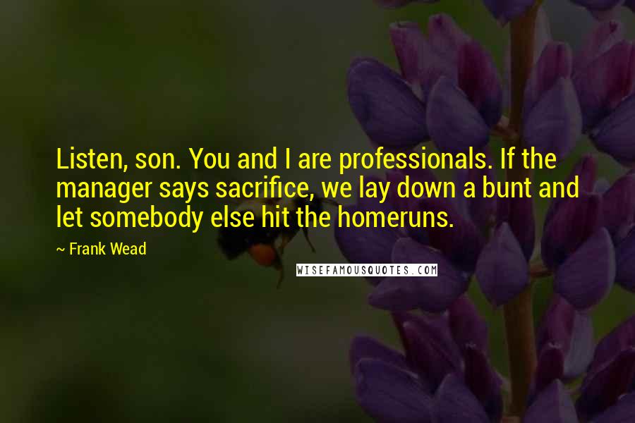 Frank Wead quotes: Listen, son. You and I are professionals. If the manager says sacrifice, we lay down a bunt and let somebody else hit the homeruns.