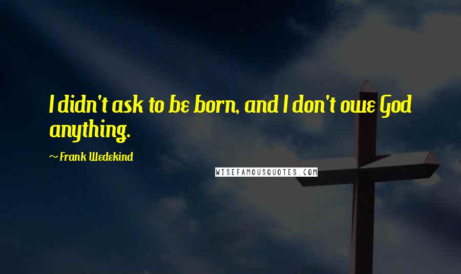 Frank Wedekind quotes: I didn't ask to be born, and I don't owe God anything.