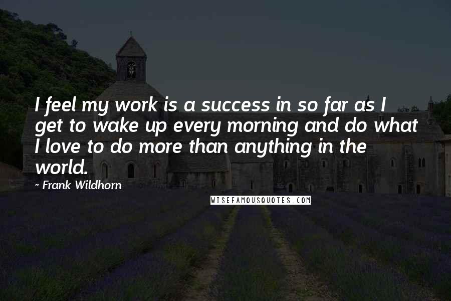 Frank Wildhorn quotes: I feel my work is a success in so far as I get to wake up every morning and do what I love to do more than anything in the