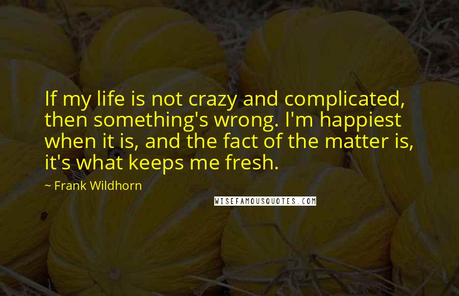 Frank Wildhorn quotes: If my life is not crazy and complicated, then something's wrong. I'm happiest when it is, and the fact of the matter is, it's what keeps me fresh.