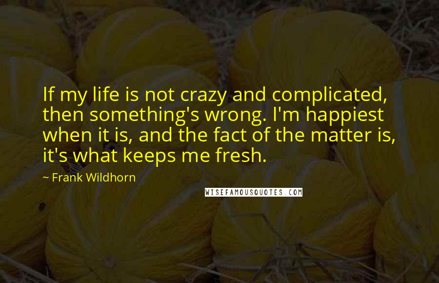 Frank Wildhorn quotes: If my life is not crazy and complicated, then something's wrong. I'm happiest when it is, and the fact of the matter is, it's what keeps me fresh. Frank Wildhorn quotes: If my life is not crazy and complicated, then something's wrong. I'm happiest when it is, and the fact of the matter is, it's what keeps me fresh.