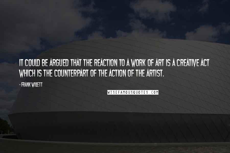 Frank Willett quotes: It could be argued that the reaction to a work of art is a creative act which is the counterpart of the action of the artist.