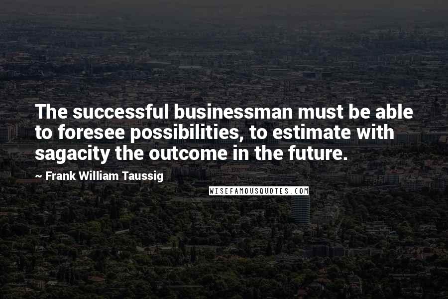 Frank William Taussig quotes: The successful businessman must be able to foresee possibilities, to estimate with sagacity the outcome in the future.
