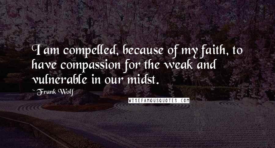 Frank Wolf quotes: I am compelled, because of my faith, to have compassion for the weak and vulnerable in our midst.