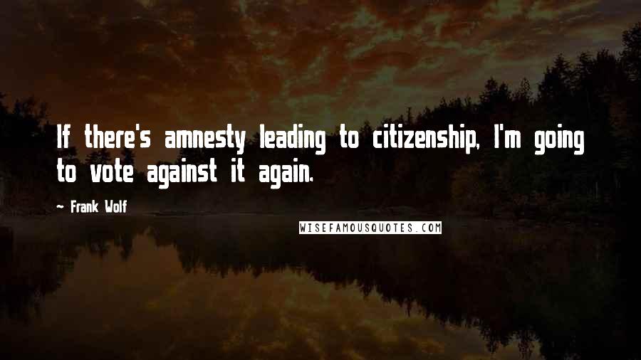Frank Wolf quotes: If there's amnesty leading to citizenship, I'm going to vote against it again.