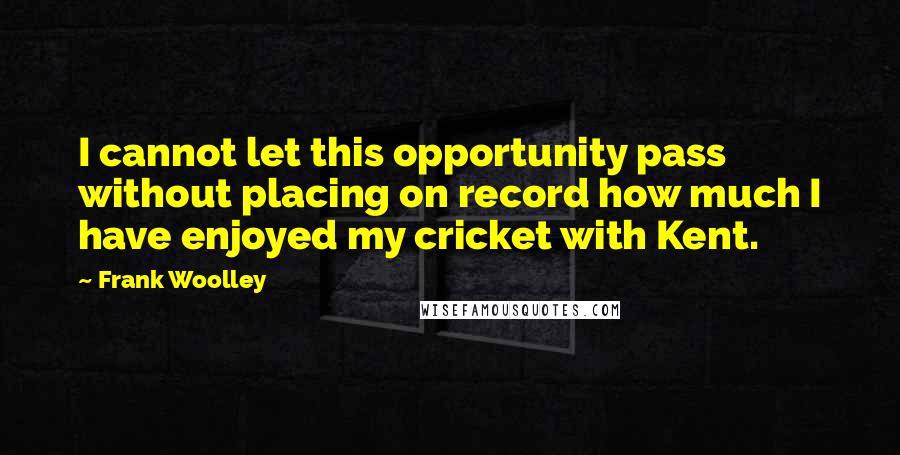 Frank Woolley quotes: I cannot let this opportunity pass without placing on record how much I have enjoyed my cricket with Kent.