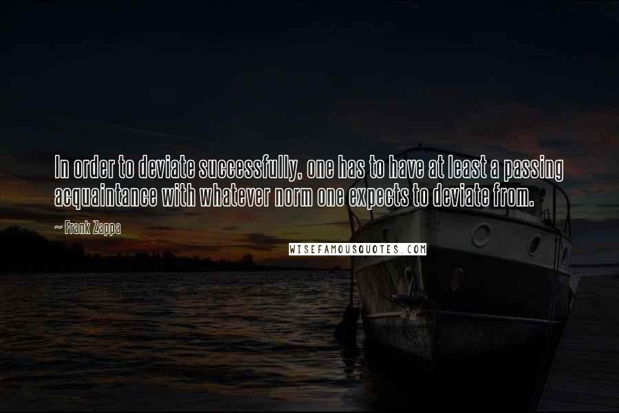 Frank Zappa quotes: In order to deviate successfully, one has to have at least a passing acquaintance with whatever norm one expects to deviate from. Frank Zappa quotes: In order to deviate successfully, one has to have at least a passing acquaintance with whatever norm one expects to deviate from.