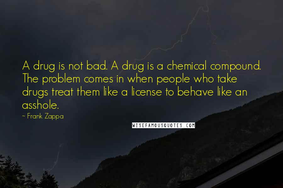 Frank Zappa quotes: A drug is not bad. A drug is a chemical compound. The problem comes in when people who take drugs treat them like a license to behave like an asshole.