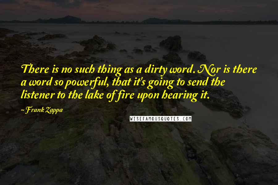 Frank Zappa quotes: There is no such thing as a dirty word. Nor is there a word so powerful, that it's going to send the listener to the lake of fire upon hearing Frank Zappa quotes: There is no such thing as a dirty word. Nor is there a word so powerful, that it's going to send the listener to the lake of fire upon hearing