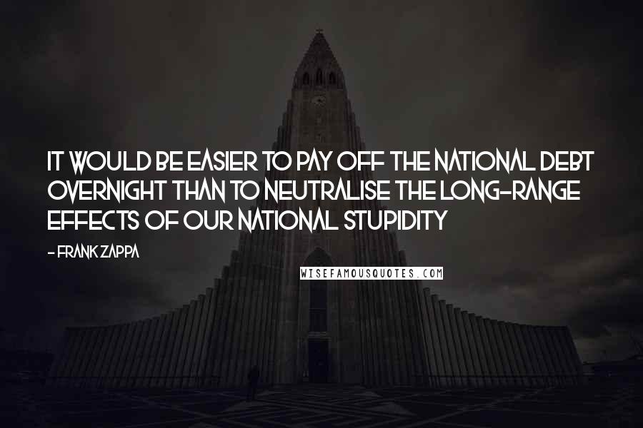 Frank Zappa quotes: It would be easier to pay off the national debt overnight than to neutralise the long-range effects of our national stupidity Frank Zappa quotes: It would be easier to pay off the national debt overnight than to neutralise the long-range effects of our national stupidity