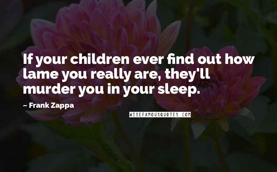 Frank Zappa quotes: If your children ever find out how lame you really are, they'll murder you in your sleep.