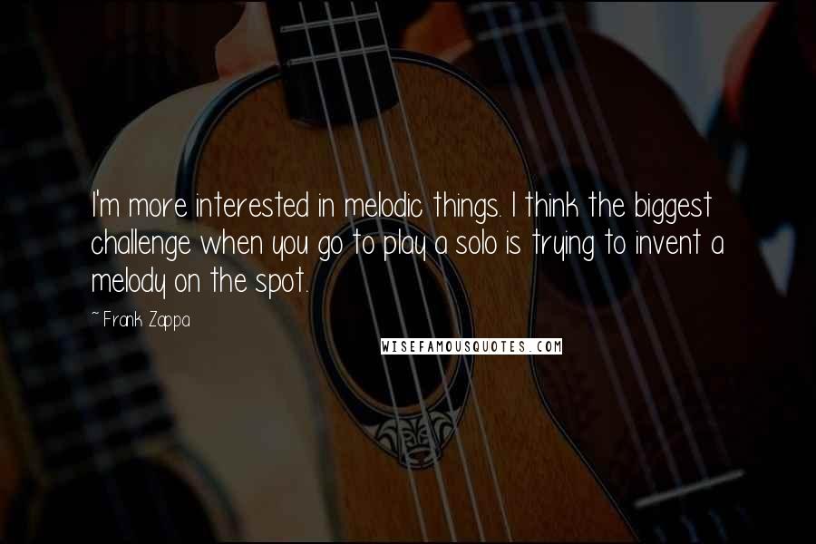 Frank Zappa quotes: I'm more interested in melodic things. I think the biggest challenge when you go to play a solo is trying to invent a melody on the spot.