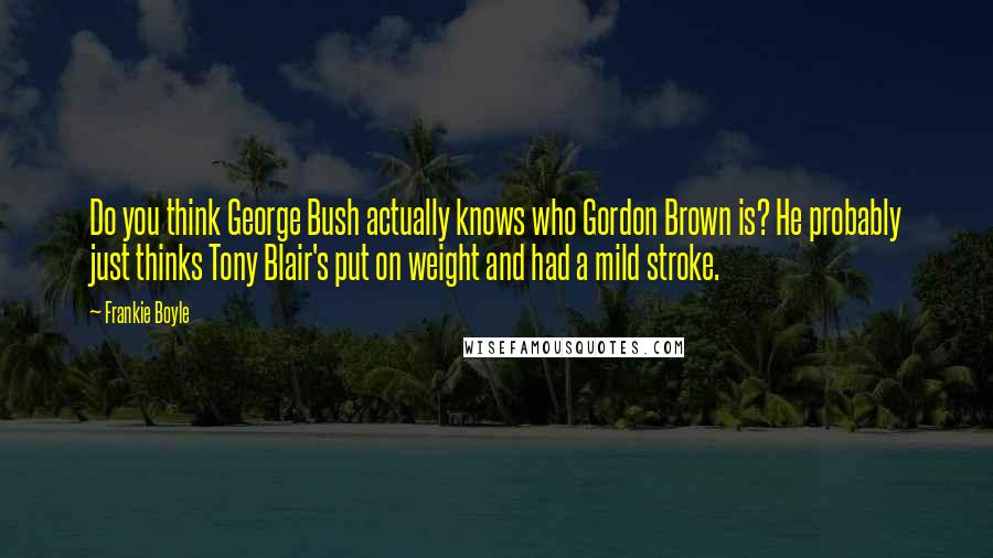 Frankie Boyle quotes: Do you think George Bush actually knows who Gordon Brown is? He probably just thinks Tony Blair's put on weight and had a mild stroke.