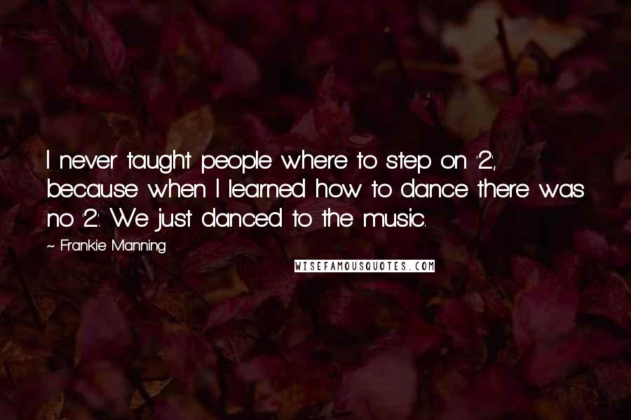Frankie Manning quotes: I never taught people where to step on '2', because when I learned how to dance there was no '2'. We just danced to the music.