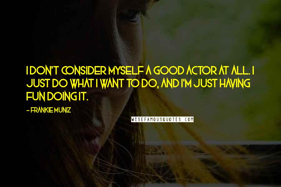Frankie Muniz quotes: I don't consider myself a good actor at all. I just do what I want to do, and I'm just having fun doing it. Frankie Muniz quotes: I don't consider myself a good actor at all. I just do what I want to do, and I'm just having fun doing it.
