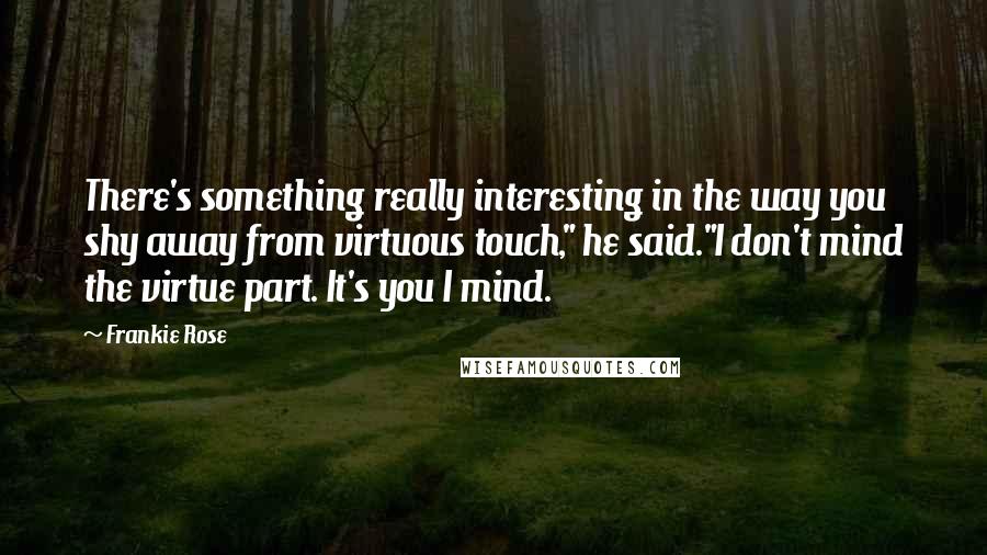 Frankie Rose quotes: There's something really interesting in the way you shy away from virtuous touch," he said."I don't mind the virtue part. It's you I mind. Frankie Rose quotes: There's something really interesting in the way you shy away from virtuous touch," he said."I don't mind the virtue part. It's you I mind.