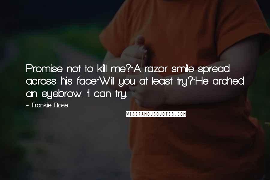 Frankie Rose quotes: Promise not to kill me?"A razor smile spread across his face."Will you at least try?"He arched an eyebrow. "I can try. Frankie Rose quotes: Promise not to kill me?"A razor smile spread across his face."Will you at least try?"He arched an eyebrow. "I can try.