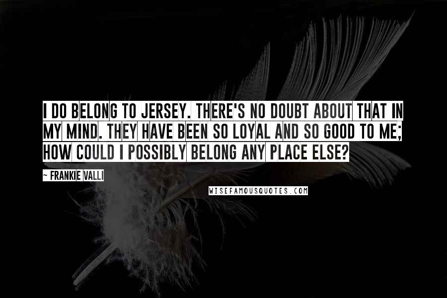 Frankie Valli quotes: I do belong to Jersey. There's no doubt about that in my mind. They have been so loyal and so good to me; how could I possibly belong any place