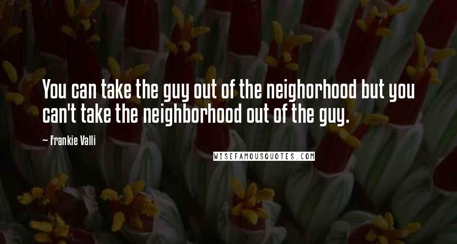 Frankie Valli quotes: You can take the guy out of the neighorhood but you can't take the neighborhood out of the guy.
