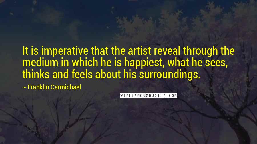 Franklin Carmichael quotes: It is imperative that the artist reveal through the medium in which he is happiest, what he sees, thinks and feels about his surroundings. Franklin Carmichael quotes: It is imperative that the artist reveal through the medium in which he is happiest, what he sees, thinks and feels about his surroundings.