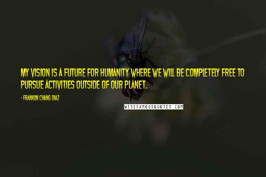 Franklin Chang Diaz quotes: My vision is a future for humanity where we will be completely free to pursue activities outside of our planet.