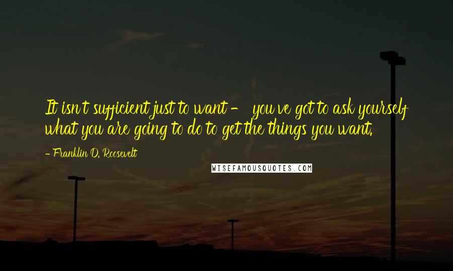 Franklin D. Roosevelt quotes: It isn't sufficient just to want - you've got to ask yourself what you are going to do to get the things you want.