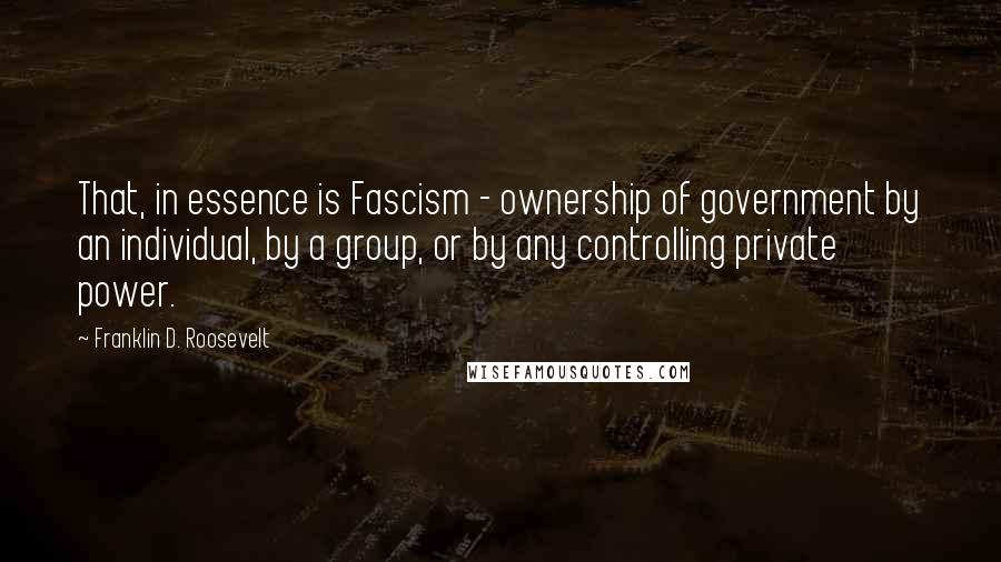 Franklin D. Roosevelt quotes: That, in essence is Fascism - ownership of government by an individual, by a group, or by any controlling private power.