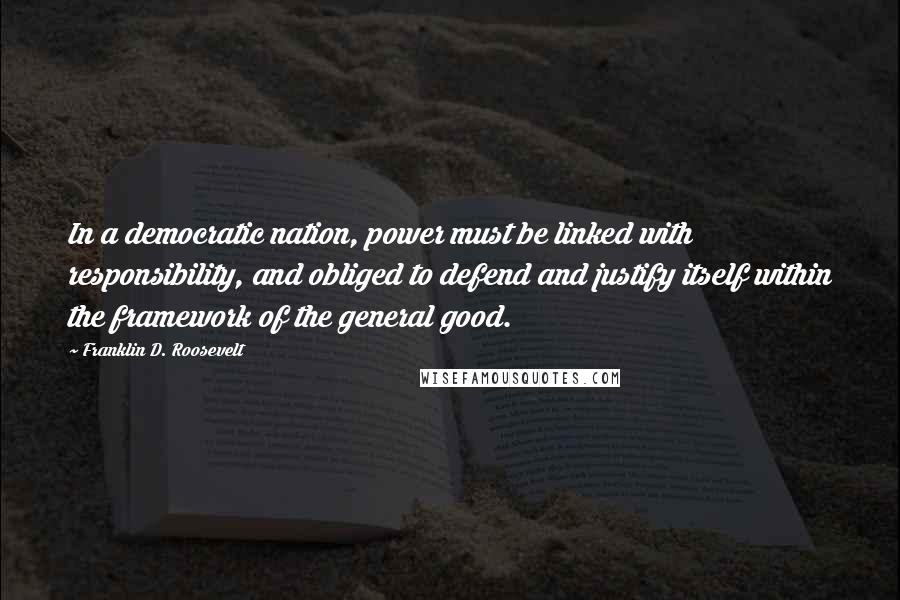 Franklin D. Roosevelt quotes: In a democratic nation, power must be linked with responsibility, and obliged to defend and justify itself within the framework of the general good.