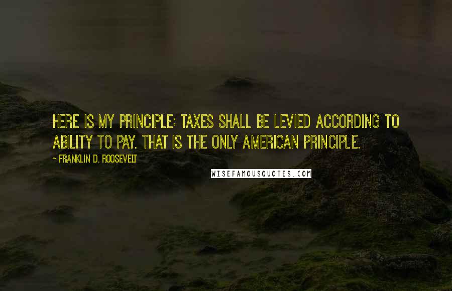 Franklin D. Roosevelt quotes: Here is my principle: Taxes shall be levied according to ability to pay. That is the only American principle.
