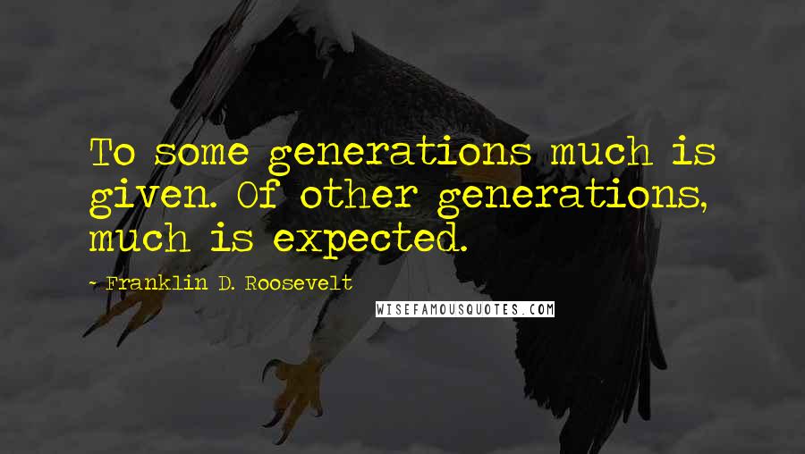Franklin D. Roosevelt quotes: To some generations much is given. Of other generations, much is expected.