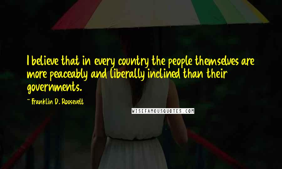 Franklin D. Roosevelt quotes: I believe that in every country the people themselves are more peaceably and liberally inclined than their governments.