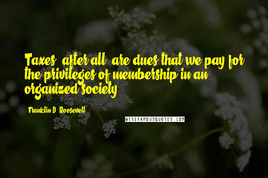 Franklin D. Roosevelt quotes: Taxes, after all, are dues that we pay for the privileges of membership in an organized society.