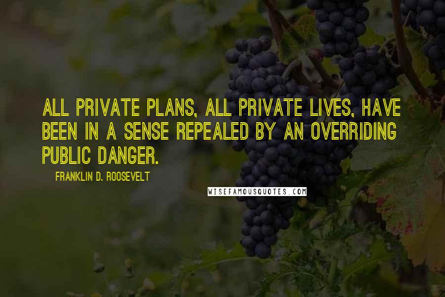 Franklin D. Roosevelt quotes: All private plans, all private lives, have been in a sense repealed by an overriding public danger.