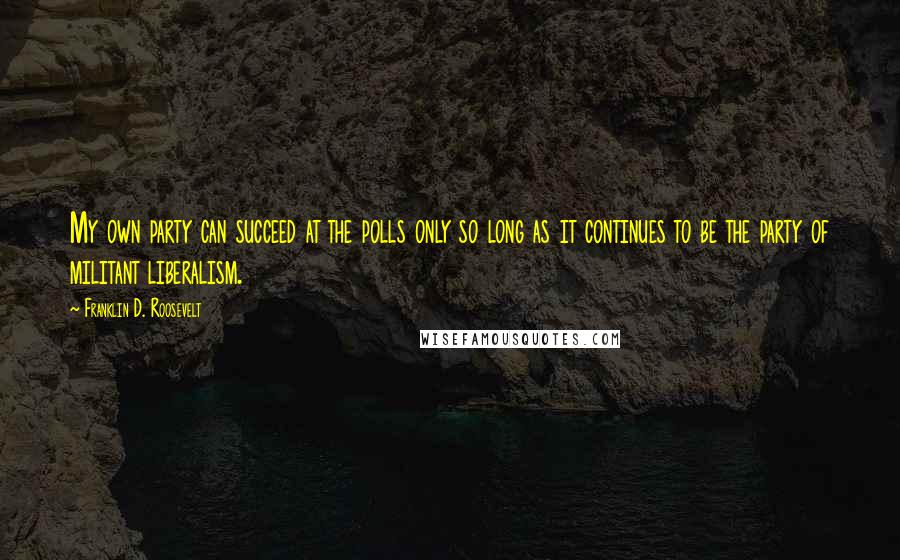 Franklin D. Roosevelt quotes: My own party can succeed at the polls only so long as it continues to be the party of militant liberalism.