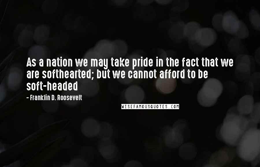 Franklin D. Roosevelt quotes: As a nation we may take pride in the fact that we are softhearted; but we cannot afford to be soft-headed