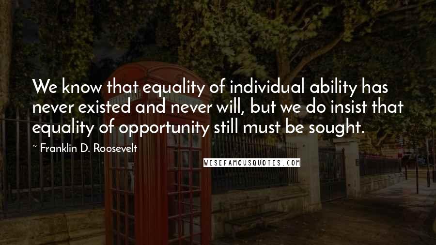 Franklin D. Roosevelt quotes: We know that equality of individual ability has never existed and never will, but we do insist that equality of opportunity still must be sought.