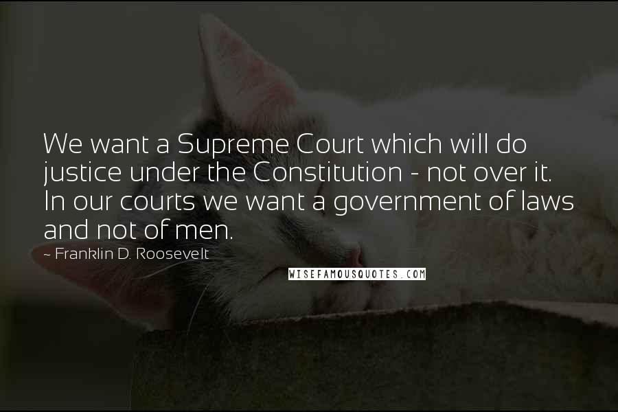 Franklin D. Roosevelt quotes: We want a Supreme Court which will do justice under the Constitution - not over it. In our courts we want a government of laws and not of men.