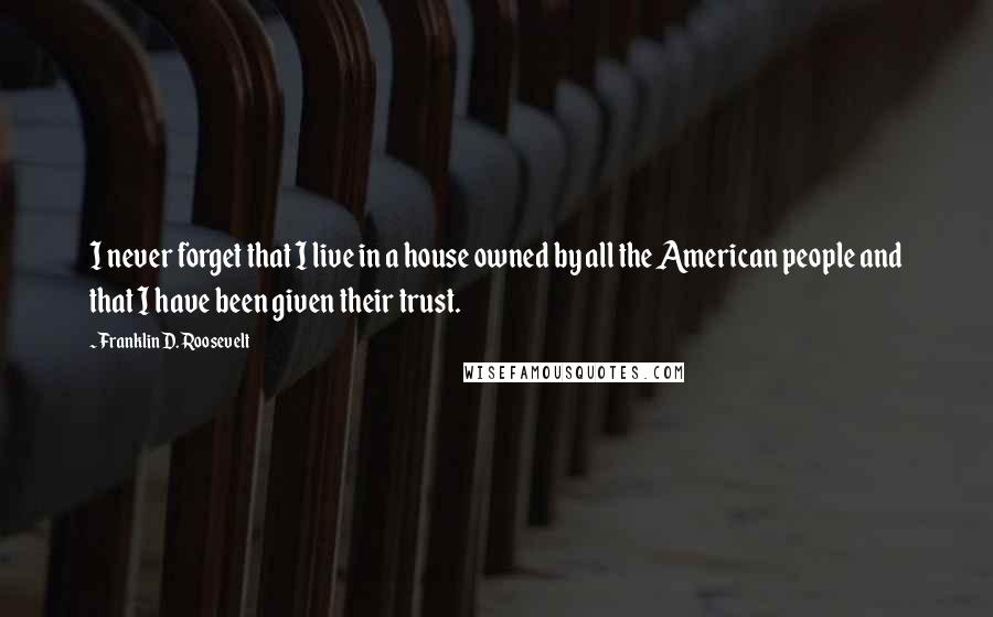 Franklin D. Roosevelt quotes: I never forget that I live in a house owned by all the American people and that I have been given their trust. Franklin D. Roosevelt quotes: I never forget that I live in a house owned by all the American people and that I have been given their trust.