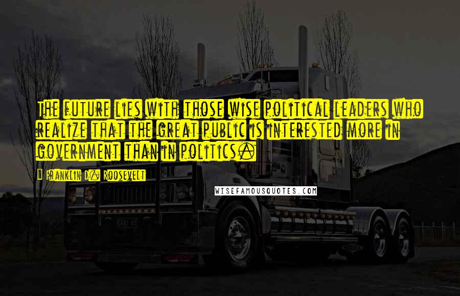 Franklin D. Roosevelt quotes: The future lies with those wise political leaders who realize that the great public is interested more in government than in politics.