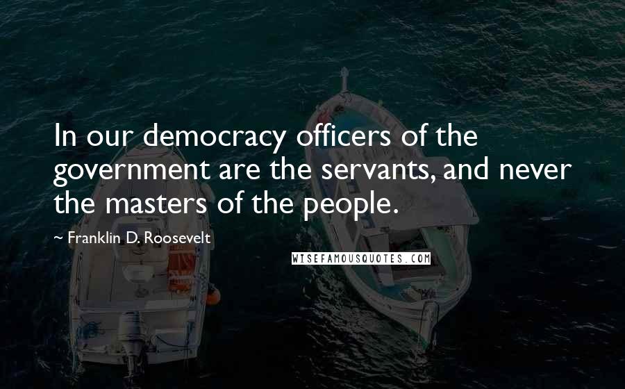 Franklin D. Roosevelt quotes: In our democracy officers of the government are the servants, and never the masters of the people.