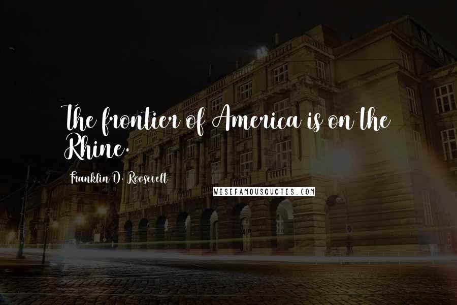 Franklin D. Roosevelt quotes: The frontier of America is on the Rhine.