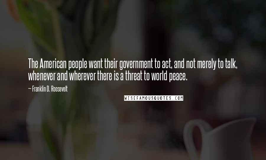 Franklin D. Roosevelt quotes: The American people want their government to act, and not merely to talk, whenever and wherever there is a threat to world peace.
