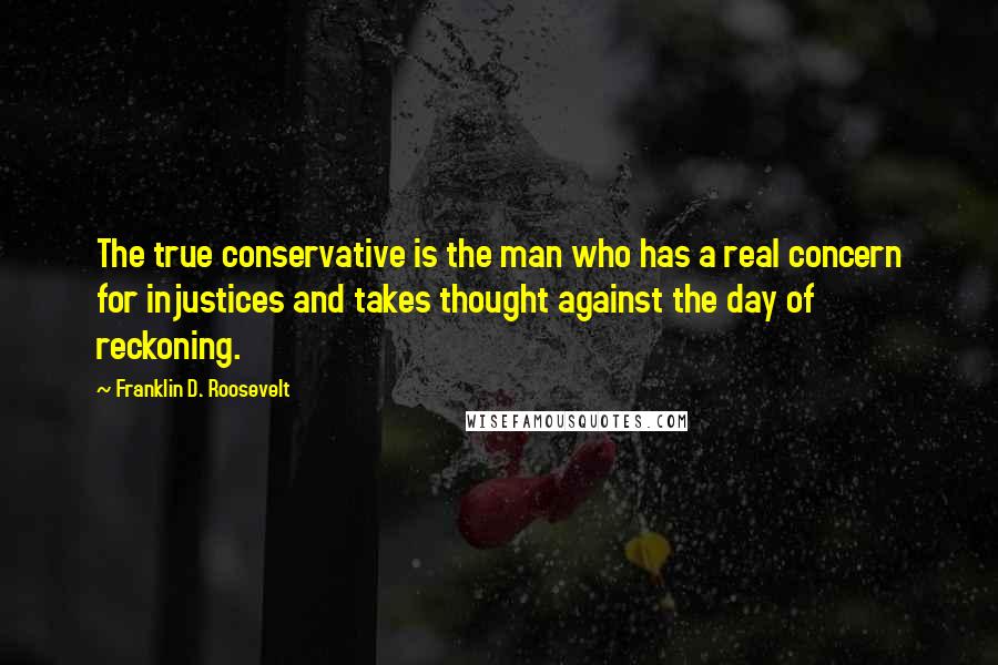 Franklin D. Roosevelt quotes: The true conservative is the man who has a real concern for injustices and takes thought against the day of reckoning. Franklin D. Roosevelt quotes: The true conservative is the man who has a real concern for injustices and takes thought against the day of reckoning.