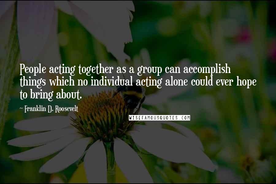 Franklin D. Roosevelt quotes: People acting together as a group can accomplish things which no individual acting alone could ever hope to bring about.