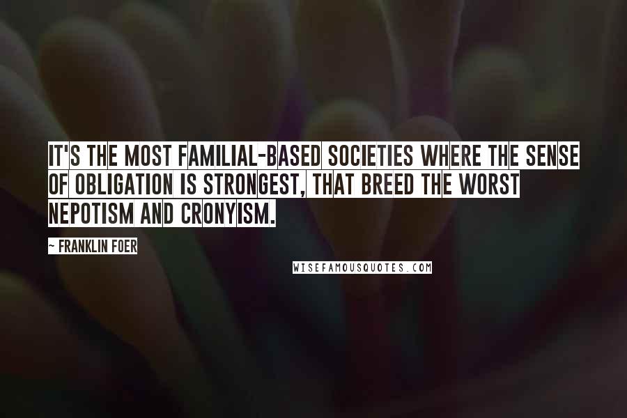 Franklin Foer quotes: It's the most familial-based societies where the sense of obligation is strongest, that breed the worst nepotism and cronyism.