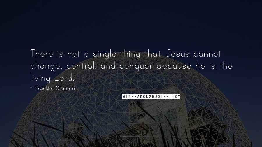 Franklin Graham quotes: There is not a single thing that Jesus cannot change, control, and conquer because he is the living Lord.