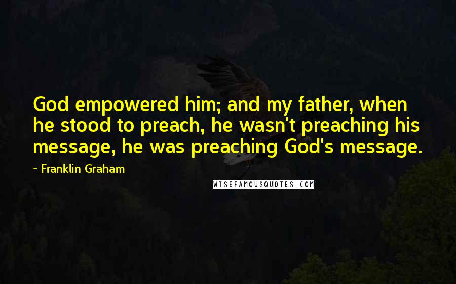 Franklin Graham quotes: God empowered him; and my father, when he stood to preach, he wasn't preaching his message, he was preaching God's message.